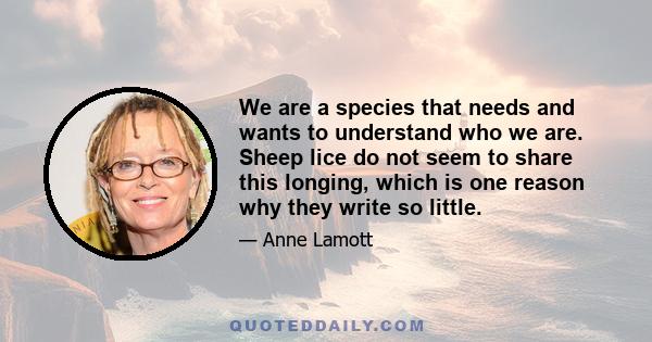 We are a species that needs and wants to understand who we are. Sheep lice do not seem to share this longing, which is one reason why they write so little.