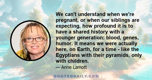 We can't understand when we're pregnant, or when our siblings are expecting, how profound it is to have a shared history with a younger generation: blood, genes, humor. It means we were actually here, on Earth, for a