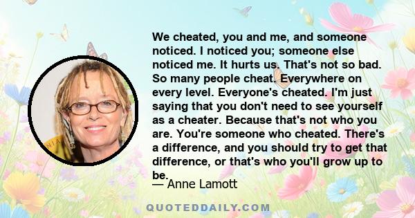 We cheated, you and me, and someone noticed. I noticed you; someone else noticed me. It hurts us. That's not so bad. So many people cheat. Everywhere on every level. Everyone's cheated. I'm just saying that you don't