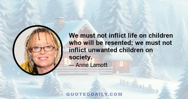 We must not inflict life on children who will be resented; we must not inflict unwanted children on society.