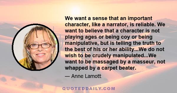 We want a sense that an important character, like a narrator, is reliable. We want to believe that a character is not playing ages or being coy or being manipulative, but is telling the truth to the best of his or her