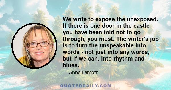 We write to expose the unexposed. If there is one door in the castle you have been told not to go through, you must. The writer's job is to turn the unspeakable into words - not just into any words, but if we can, into