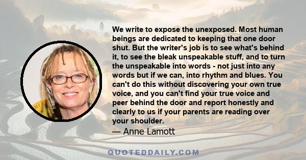 We write to expose the unexposed. Most human beings are dedicated to keeping that one door shut. But the writer's job is to see what's behind it, to see the bleak unspeakable stuff, and to turn the unspeakable into