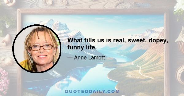 What fills us is real, sweet, dopey, funny life.