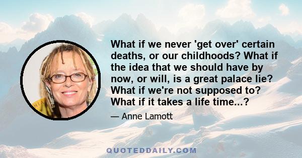 What if we never 'get over' certain deaths, or our childhoods? What if the idea that we should have by now, or will, is a great palace lie? What if we're not supposed to? What if it takes a life time...?