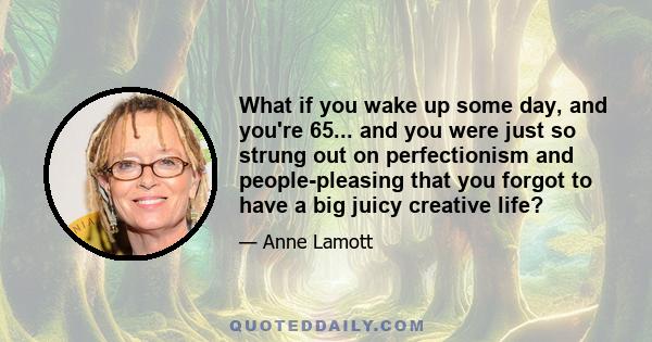 What if you wake up some day, and you're 65... and you were just so strung out on perfectionism and people-pleasing that you forgot to have a big juicy creative life?