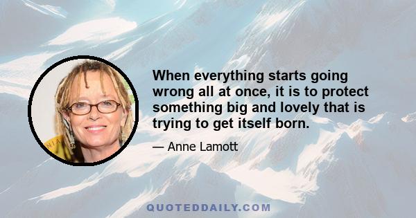 When everything starts going wrong all at once, it is to protect something big and lovely that is trying to get itself born.