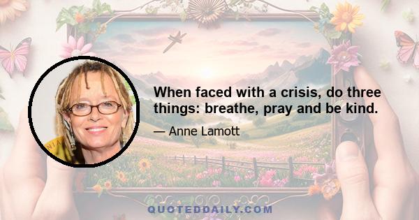 When faced with a crisis, do three things: breathe, pray and be kind.