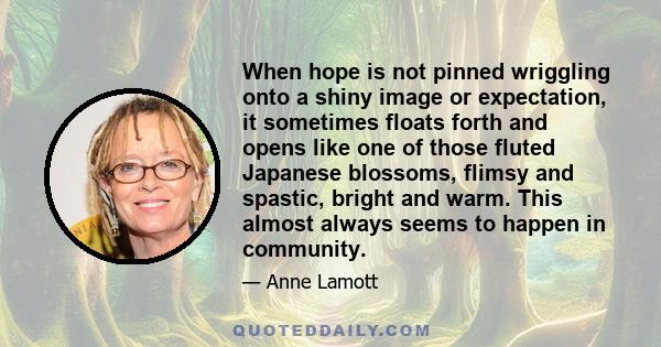 When hope is not pinned wriggling onto a shiny image or expectation, it sometimes floats forth and opens like one of those fluted Japanese blossoms, flimsy and spastic, bright and warm. This almost always seems to