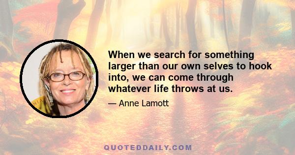 When we search for something larger than our own selves to hook into, we can come through whatever life throws at us.