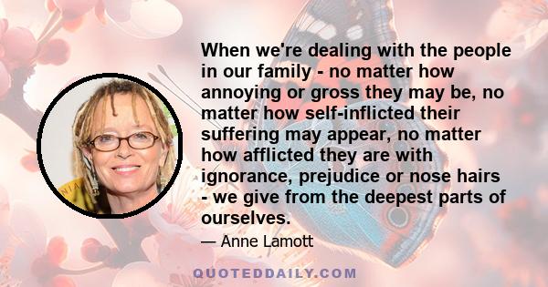 When we're dealing with the people in our family - no matter how annoying or gross they may be, no matter how self-inflicted their suffering may appear, no matter how afflicted they are with ignorance, prejudice or nose 