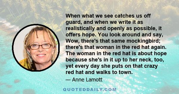 When what we see catches us off guard, and when we write it as realistically and openly as possible, it offers hope. You look around and say, Wow, there's that same mockingbird; there's that woman in the red hat again.