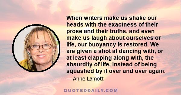 When writers make us shake our heads with the exactness of their prose and their truths, and even make us laugh about ourselves or life, our buoyancy is restored. We are given a shot at dancing with, or at least