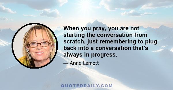 When you pray, you are not starting the conversation from scratch, just remembering to plug back into a conversation that's always in progress.