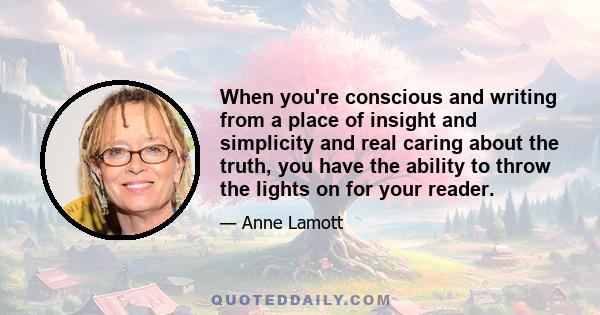 When you're conscious and writing from a place of insight and simplicity and real caring about the truth, you have the ability to throw the lights on for your reader.