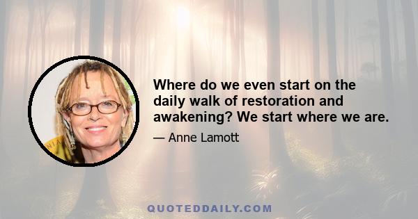 Where do we even start on the daily walk of restoration and awakening? We start where we are.