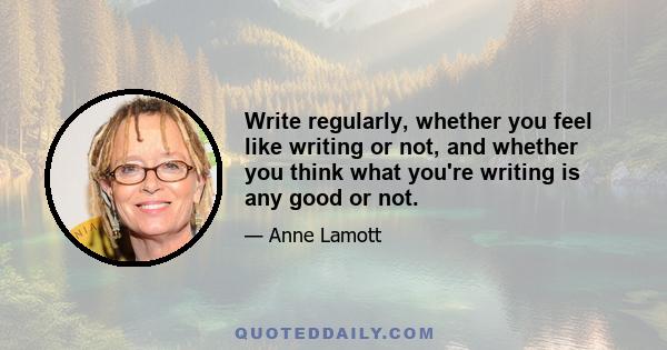 Write regularly, whether you feel like writing or not, and whether you think what you're writing is any good or not.