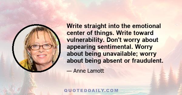 Write straight into the emotional center of things. Write toward vulnerability. Don't worry about appearing sentimental. Worry about being unavailable; worry about being absent or fraudulent.