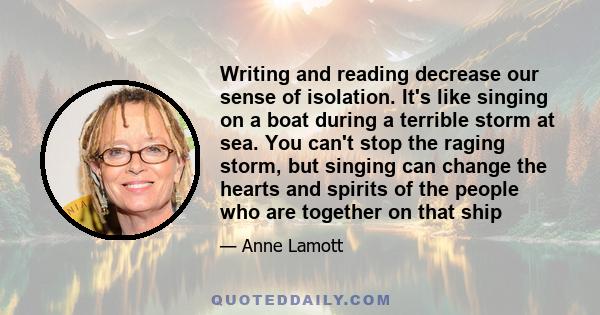 Writing and reading decrease our sense of isolation. It's like singing on a boat during a terrible storm at sea. You can't stop the raging storm, but singing can change the hearts and spirits of the people who are