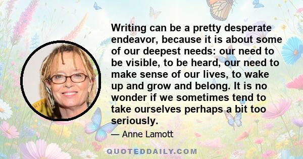 Writing can be a pretty desperate endeavor, because it is about some of our deepest needs: our need to be visible, to be heard, our need to make sense of our lives, to wake up and grow and belong. It is no wonder if we