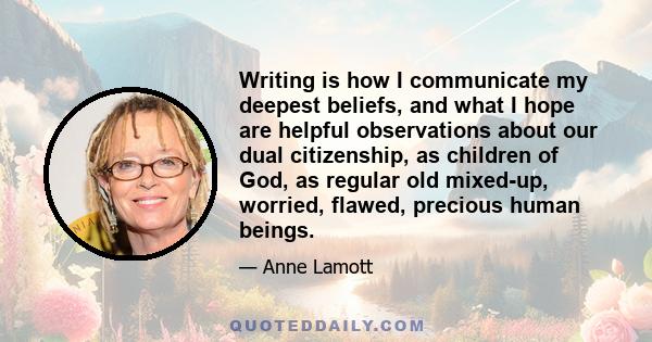 Writing is how I communicate my deepest beliefs, and what I hope are helpful observations about our dual citizenship, as children of God, as regular old mixed-up, worried, flawed, precious human beings.