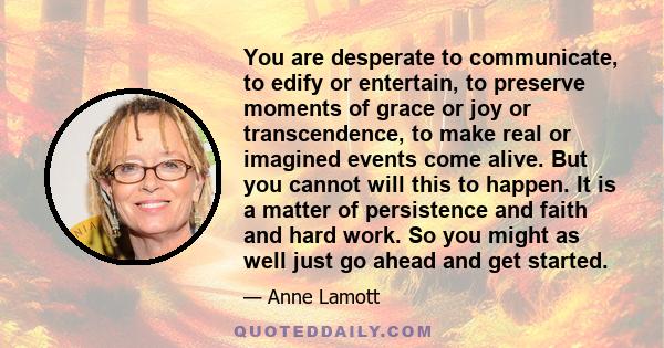 You are desperate to communicate, to edify or entertain, to preserve moments of grace or joy or transcendence, to make real or imagined events come alive. But you cannot will this to happen. It is a matter of