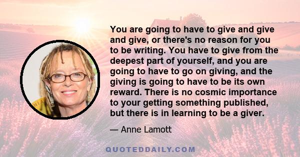 You are going to have to give and give and give, or there's no reason for you to be writing. You have to give from the deepest part of yourself, and you are going to have to go on giving, and the giving is going to have 