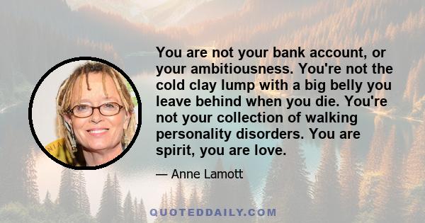 You are not your bank account, or your ambitiousness. You're not the cold clay lump with a big belly you leave behind when you die. You're not your collection of walking personality disorders. You are spirit, you are