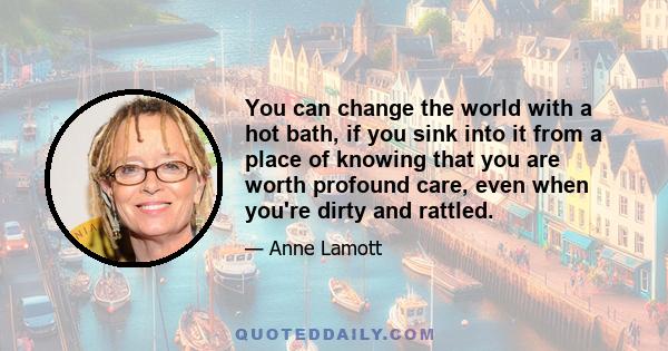 You can change the world with a hot bath, if you sink into it from a place of knowing that you are worth profound care, even when you're dirty and rattled.