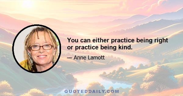 You can either practice being right or practice being kind.