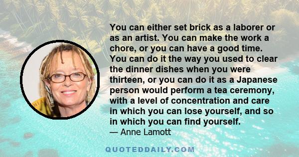 You can either set brick as a laborer or as an artist. You can make the work a chore, or you can have a good time. You can do it the way you used to clear the dinner dishes when you were thirteen, or you can do it as a