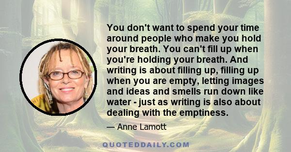 You don't want to spend your time around people who make you hold your breath. You can't fill up when you're holding your breath. And writing is about filling up, filling up when you are empty, letting images and ideas