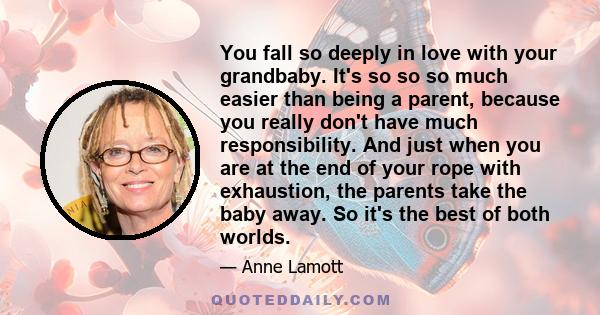 You fall so deeply in love with your grandbaby. It's so so so much easier than being a parent, because you really don't have much responsibility. And just when you are at the end of your rope with exhaustion, the