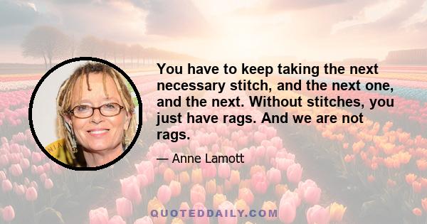 You have to keep taking the next necessary stitch, and the next one, and the next. Without stitches, you just have rags. And we are not rags.