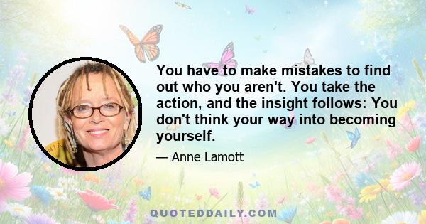 You have to make mistakes to find out who you aren't. You take the action, and the insight follows: You don't think your way into becoming yourself.