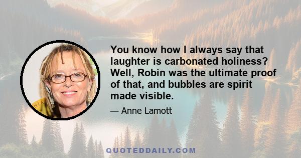 You know how I always say that laughter is carbonated holiness? Well, Robin was the ultimate proof of that, and bubbles are spirit made visible.