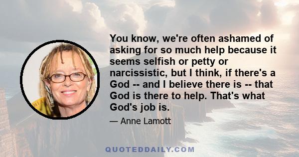 You know, we're often ashamed of asking for so much help because it seems selfish or petty or narcissistic, but I think, if there's a God -- and I believe there is -- that God is there to help. That's what God's job is.