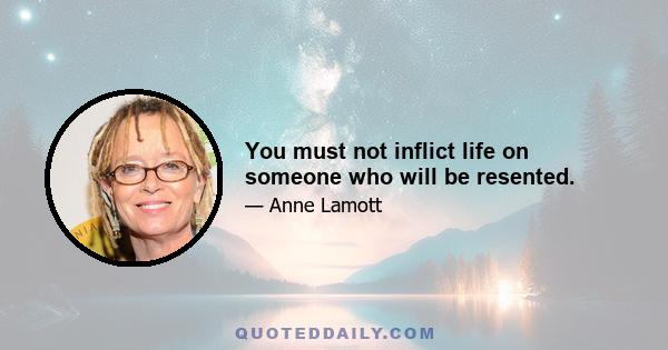 You must not inflict life on someone who will be resented.