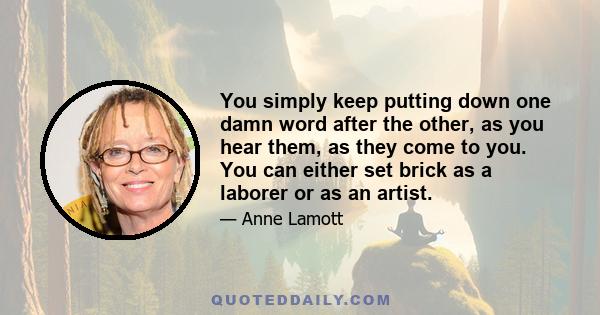 You simply keep putting down one damn word after the other, as you hear them, as they come to you. You can either set brick as a laborer or as an artist.