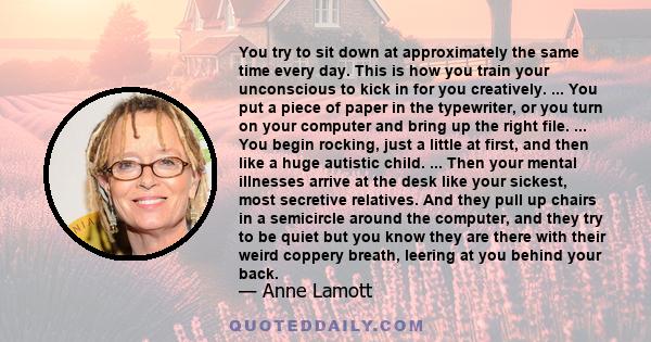 You try to sit down at approximately the same time every day. This is how you train your unconscious to kick in for you creatively. ... You put a piece of paper in the typewriter, or you turn on your computer and bring