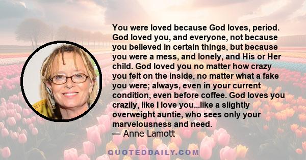 You were loved because God loves, period. God loved you, and everyone, not because you believed in certain things, but because you were a mess, and lonely, and His or Her child. God loved you no matter how crazy you