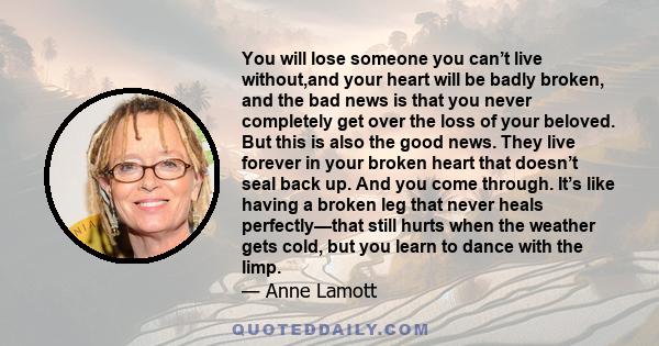 You will lose someone you can’t live without,and your heart will be badly broken, and the bad news is that you never completely get over the loss of your beloved. But this is also the good news. They live forever in