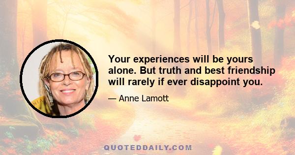 Your experiences will be yours alone. But truth and best friendship will rarely if ever disappoint you.