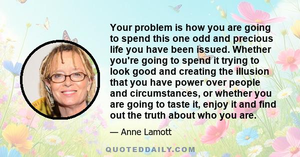 Your problem is how you are going to spend this one odd and precious life you have been issued. Whether you're going to spend it trying to look good and creating the illusion that you have power over people and