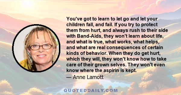 You've got to learn to let go and let your children fall, and fail. If you try to protect them from hurt, and always rush to their side with Band-Aids, they won't learn about life, and what is true, what works, what