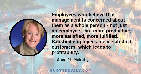 Employees who believe that management is concerned about them as a whole person - not just an employee - are more productive, more satisfied, more fulfilled. Satisfied employees mean satisfied customers, which leads to