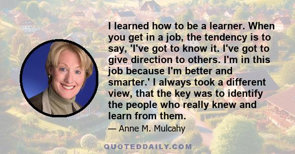 I learned how to be a learner. When you get in a job, the tendency is to say, 'I've got to know it. I've got to give direction to others. I'm in this job because I'm better and smarter.' I always took a different view,