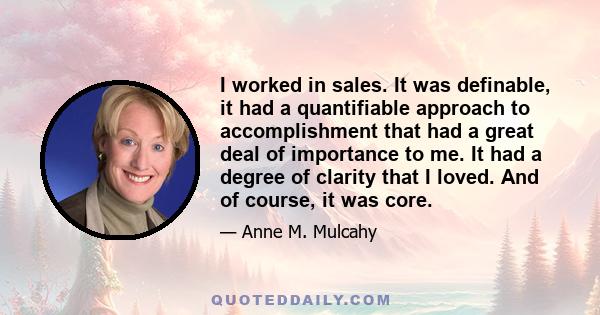 I worked in sales. It was definable, it had a quantifiable approach to accomplishment that had a great deal of importance to me. It had a degree of clarity that I loved. And of course, it was core.