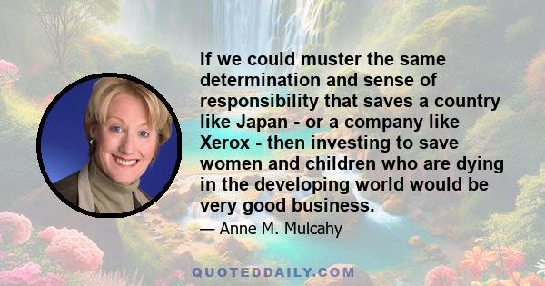 If we could muster the same determination and sense of responsibility that saves a country like Japan - or a company like Xerox - then investing to save women and children who are dying in the developing world would be