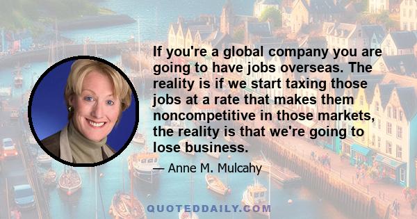 If you're a global company you are going to have jobs overseas. The reality is if we start taxing those jobs at a rate that makes them noncompetitive in those markets, the reality is that we're going to lose business.